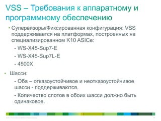 © 2011 Cisco and/or its affiliates. All rights reserved. 48
• Супервизоры/Фиксированная конфигурация: VSS
поддерживается на платформах, построенных на
специализированном K10 ASICе:
- WS-X45-Sup7-E
- WS-X45-Sup7L-E
- 4500X
• Шасси:
- Оба – отказоустойчивое и неотказоустойчивое
шасси - поддерживаются.
- Количество слотов в обоих шасси должно быть
одинаковое.
 