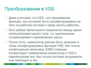 © 2011 Cisco and/or its affiliates. All rights reserved. 52
• Даже учитывая, что VSS - это программная
функция, она не может быть сконфигурирована на
лету на рабочей системе и сразу начать работать.
• Она требует физического соединения между двумя
коммутаторами одного типа, т.е. одинаковыми
супервизорами и одинаковыми шасси.
• После этого, коммутатор должен быть загружен и
тогда сконфигурирована функция VSS. Как только
конфигурация закончена, EXEC команда
конвертирует независимый коммутатор в VSS и
перезагружает его. Как только система загружается,
она переходит в vss.
 