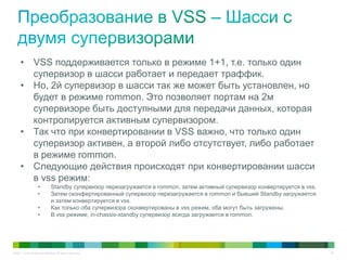© 2011 Cisco and/or its affiliates. All rights reserved. 56
• VSS поддерживается только в режиме 1+1, т.е. только один
супервизор в шасси работает и передает траффик.
• Но, 2й супервизор в шасси так же может быть установлен, но
будет в режиме rommon. Это позволяет портам на 2м
супервизоре быть доступными для передачи данных, которая
контролируется активным супервизором.
• Так что при конвертировании в VSS важно, что только один
супервизор активен, а второй либо отсутствует, либо работает
в режиме rommon.
• Следующие действия происходят при конвертировании шасси
в vss режим:
• Standby супервизор перезагружается в rommon, затем активный супервизор конвертируется в vss.
• Затем сконфертированный супервизор перезагружается в rommon и бывший Standby загружается
и затем конвертируется в vss.
• Как только оба супервизора сконвертированы в vss режим, оба могут быть загружены.
• В vss режиме, in-chassis-standby супервизор всегда загружается в rommon.
 