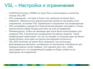 © 2011 Cisco and/or its affiliates. All rights reserved. 58
- FastEthernet потры (100Mb) не могут быть использованы в качестве
членов VSL ЛАГ.
- VSL соединение - это layer 2 trunk и это свойство не может быть
изменено. Обязанностью администратора является настройка этого
соединения, установка VSL параметров и сохранения его конфигурации.
- VSL интерфейсы находятся в ограниченном режиме настройки и только
ограниченный набор команд доступен на этих интерфейсах.
- Рекомендуется, чтобы как минимум два порта были использованы для
создания VSL и желательно находящихся на разных модулях. Такая
конфигурация гарантирует, что vss не попадет в ситуацию двух активных
коммутаторов, если один из портов или модулей отключится.
- VSL QoS политика не может быть изменена, она использует
фиксированные критерии, основанные на пропускной способности для
передачи разных типов трафика. Это сделано для того, чтобы
удостовериться, что управляющий трафик не будет утерян из-за
перегрузки vsl соединения.
 