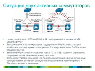 © 2011 Cisco and/or its affiliates. All rights reserved. 59
• На текущий момент VSS на Catalyst 4k поддерживается механизм VSL
Enhanced PAgP
• Большинство Cisco коммутаторов поддерживает PAgP клиент, который
необходим для поддержки этой функции. На текущий момент Cat3k стек не
поддерживается.
• Enhanced PAgP клиент отправляет новый ID на VSS, позволяя определить
ситуацию с двумя активными коммутаторами.
• Когда коммутаторы понимают, что произошла ситуация с двумя активными
коммутаторами, активный коммутатор отправляется в recovery режим и
Standby становится активным.
 