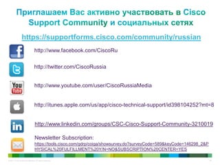 © 2011 Cisco and/or its affiliates. All rights reserved. 65
https://supportforms.cisco.com/community/russian
http://www.facebook.com/CiscoRu
http://twitter.com/CiscoRussia
http://www.youtube.com/user/CiscoRussiaMedia
http://itunes.apple.com/us/app/cisco-technical-support/id398104252?mt=8
http://www.linkedin.com/groups/CSC-Cisco-Support-Community-3210019
Newsletter Subscription:
https://tools.cisco.com/gdrp/coiga/showsurvey.do?surveyCode=589&keyCode=146298_2&P
HYSICAL%20FULFILLMENT%20Y/N=NO&SUBSCRIPTION%20CENTER=YES
 