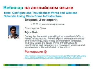 © 2011 Cisco and/or its affiliates. All rights reserved. 66
на английском языке
Вторник, 2-ое апреля,
в 20:00 по московскому времени
С экспертом Cisco
Tejas Shah
During the live event you will get an overview of Cisco
Prime Infrastructure. He will explain common concepts
and terminology, how to use configuration templates,
and how to use the Cisco Prime Infrastructure to
troubleshoot and manage your converged wireless and
wired network. He will also do a live demo
Регистрация @
http://tools.cisco.com/gems/cust/customerQA.do?METHOD=E&LANGU
AGE_ID=E&SEMINAR_CODE=S18020&PRIORITY_CODE=cisco
Тема: Configure and Troubleshoot Wired and Wireless
Networks Using Cisco Prime Infrastructure
 