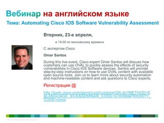 © 2011 Cisco and/or its affiliates. All rights reserved. 67
на английском языке
Вторник, 23-е апреля,
в 19:00 по московскому времени
С экспертом Cisco
Omar Santos
During this live event, Cisco expert Omar Santos will discuss how
customers can use OVAL to quickly assess the effects of security
vulnerabilities in Cisco IOS Software devices. Santos will provide
step-by-step instructions on how to use OVAL content with available
open source tools. Join us to learn more about security automation
and machine-readable content and ask questions to Cisco experts.
Регистрация @
http://tools.cisco.com/gems/cust/customerQA.do?METHOD=E
&LANGUAGE_ID=E&SEMINAR_CODE=S18096&PRIORITY_
CODE=cisco
Тема: Automating Cisco IOS Software Vulnerability Assessment
 