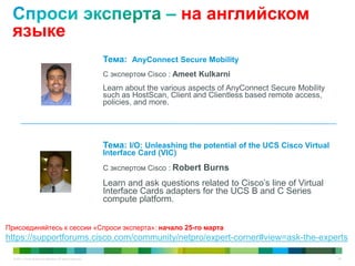 © 2011 Cisco and/or its affiliates. All rights reserved. 69
на английском
языке
Тема: AnyConnect Secure Mobility
С экспертом Cisco : Ameet Kulkarni
Learn about the various aspects of AnyConnect Secure Mobility
such as HostScan, Client and Clientless based remote access,
policies, and more.
Тема: I/O: Unleashing the potential of the UCS Cisco Virtual
Interface Card (VIC)
С экспертом Cisco : Robert Burns
Learn and ask questions related to Cisco’s line of Virtual
Interface Cards adapters for the UCS B and C Series
compute platform.
Присоединяйтесь к сессии «Спроси эксперта»: начало 25-го марта
https://supportforums.cisco.com/community/netpro/expert-corner#view=ask-the-experts
 