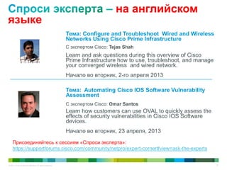 © 2011 Cisco and/or its affiliates. All rights reserved. 70
на английском
языке
Тема: Configure and Troubleshoot Wired and Wireless
Networks Using Cisco Prime Infrastructure
С экспертом Cisco: Tejas Shah
Learn and ask questions during this overview of Cisco
Prime Infrastructure how to use, troubleshoot, and manage
your converged wireless and wired network.
Начало во вторник, 2-го апреля 2013
Тема: Automating Cisco IOS Software Vulnerability
Assessment
С экспертом Cisco: Omar Santos
Learn how customers can use OVAL to quickly assess the
effects of security vulnerabilities in Cisco IOS Software
devices.
Начало во вторник, 23 апреля, 2013
Присоединяйтесь к сессиям «Спроси эксперта»:
https://supportforums.cisco.com/community/netpro/expert-corner#view=ask-the-experts
 