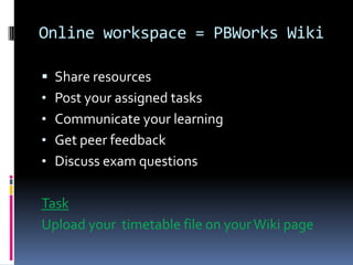 Online workspace = PBWorks Wiki
Share resources
• Post your assigned tasks
• Communicate your learning
• Get peer feedback
• Discuss exam questions
Task
Upload your timetable file on your Wiki page
