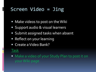 Screen Video = Jing
Make videos to post on the Wiki
Support audio & visual learners
Submit assigned tasks when absent
Reflect on your learning
Create a Video Bank?
Task
Make a video of your Study Plan to post it on
your Wiki page