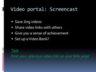 Video portal: Screencast
Save Jing videos
Share video links with others
Give you a sense of achievement
Set up a Video Bank?
Task
Post your previous video link on your Wiki page