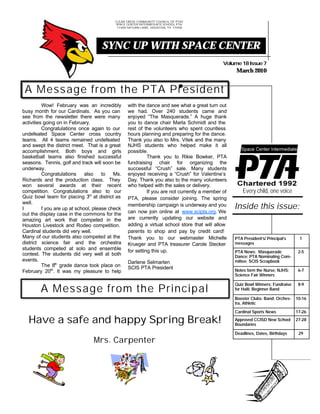 CLEAR CREEK COMMUNITY COUNCIL OFOF PTAS
                                               CLEAR CREEK COMMUNITY COUNCIL PTAS
                                           SPACE CENTER INTERMEDIATE SCHOOL PTA
                                                SPACE CENTER INTERMEDIATE SCHOOL PTA
                                            17400 17400 SATURN LANE, HOUSTON, TX 77058
                                                  SATURN LANE, HOUSTON, TX 77058




                                     SYNC UP WITH SPACE CENTER
                                                                                              Volume 18 Issue 7
                                                                                                   March 2010


 A Message from the PTA President
          Wow! February was an incredibly         with the dance and see what a great turn out
busy month for our Cardinals. As you can          we had. Over 240 students came and
see from the newsletter there were many           enjoyed “The Masquerade.” A huge thank
activities going on in February.                  you to dance chair Marla Schmidt and the
          Congratulations once again to our       rest of the volunteers who spent countless
undefeated Space Center cross country             hours planning and preparing for the dance.
teams. All 4 teams remained undefeated            Thank you also to Mrs. Vitek and the many
and swept the district meet. That is a great      NJHS students who helped make it all
accomplishment. Both boys and girls               possible.
basketball teams also finished successful                   Thank you to Rikie Bowker, PTA
seasons. Tennis, golf and track will soon be      fundraising chair for organizing the
underway.                                         successful “Crush” sale. Many students
          Congratulations     also    to   Ms.    enjoyed receiving a “Crush” for Valentine’s
Richards and the production class. They           Day. Thank you also to the many volunteers
won several awards at their recent                who helped with the sales or delivery.
competition. Congratulations also to our                    If you are not currently a member of       Every child, one voice
Quiz bowl team for placing 3rd at district as     PTA, please consider joining. The spring
well.
I         f you are up at school, please check
                                                  membership campaign is underway and you          Inside this issue:
out the display case in the commons for the       can now join online at www.scipta.org. We
amazing art work that competed in the             are currently updating our website and
Houston Livestock and Rodeo competition.          adding a virtual school store that will allow
Cardinal students did very well.                  parents to shop and pay by credit card!
Many of our students also competed at the         Thank you to our webmaster Michelle              PTA President‘s/ Principal’s    1
district science fair and the orchestra           Krueger and PTA treasurer Carole Stecker         messages
students competed at solo and ensemble            for setting this up.                             PTA News: Masquerade            2-5
contest. The students did very well at both                                                        Dance; PTA Nominating Com-
events.                                           Darlene Selmarten                                mittee; SCIS Scrapbook
          The 8th grade dance took place on       SCIS PTA President
February 20th. It was my pleasure to help                                                          Notes form the Nurse; NJHS;     6-7
                                                                                                   Science Fair Winners

                                                                                                   Quiz Bowl Winners; Fundraise    8-9
        A Message from the Principal                                                               for Haiti; Beginner Band

                                                                                                   Booster Clubs: Band; Orches-   10-16
                                                                                                   tra, Athletic

                                                                                                   Cardinal Sports News           17-26

  Have a safe and happy Spring Break!                                                              Approved CCISD New School
                                                                                                   Boundaries
                                                                                                                                  27-28


                                                                                                   Deadlines, Dates, Birthdays     29
                                 Mrs. Carpenter
 