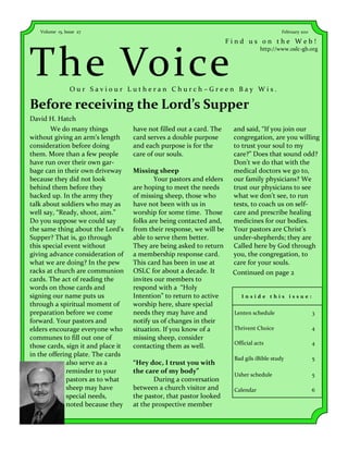 Volume 15, Issue 27                                                                     February 2011

                                                                      Find us on the Web!



The Voice
                                                                                  http://www.oslc-gb.org




                Our Saviour Lutheran Church–Green Bay Wis.

Before receiving the Lord’s Supper
David H. Hatch
       We do many things            have not filled out a card. The    and said, “If you join our
without giving an arm’s length      card serves a double purpose       congregation, are you willing
consideration before doing          and each purpose is for the        to trust your soul to my
them. More than a few people        care of our souls.                 care?” Does that sound odd?
have run over their own gar-                                           Don’t we do that with the
bage can in their own driveway      Missing sheep                      medical doctors we go to,
because they did not look                   Your pastors and elders    our family physicians? We
behind them before they             are hoping to meet the needs       trust our physicians to see
backed up. In the army they         of missing sheep, those who        what we don’t see, to run
talk about soldiers who may as      have not been with us in           tests, to coach us on self-
well say, “Ready, shoot, aim.”      worship for some time. Those       care and prescribe healing
Do you suppose we could say         folks are being contacted and,     medicines for our bodies.
the same thing about the Lord’s     from their response, we will be    Your pastors are Christ’s
Supper? That is, go through         able to serve them better.         under-shepherds; they are
this special event without          They are being asked to return     Called here by God through
giving advance consideration of     a membership response card.        you, the congregation, to
what we are doing? In the pew       This card has been in use at       care for your souls.
racks at church are communion       OSLC for about a decade. It        Continued on page 2
cards. The act of reading the       invites our members to
words on those cards and            respond with a “Holy
signing our name puts us            Intention” to return to active        Inside this issue:
through a spiritual moment of       worship here, share special
preparation before we come          needs they may have and            Lenten schedule                     3
forward. Your pastors and           notify us of changes in their
elders encourage everyone who       situation. If you know of a        Thrivent Choice                     4
communes to fill out one of         missing sheep, consider
                                                                       Official acts                       4
those cards, sign it and place it   contacting them as well.
in the offering plate. The cards
                                                                       Bad gils iBible study               5
              also serve as a       “Hey doc, I trust you with
              reminder to your      the care of my body”               Usher schedule                      5
              pastors as to what           During a conversation
              sheep may have        between a church visitor and       Calendar                            6
              special needs,        the pastor, that pastor looked
              noted because they    at the prospective member
 
