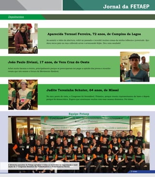 Depoimentos




                                                Aparecida Ternuel Ferreira, 72 anos, de Campina da lagoa
                                               Ao assistir o vídeo da abertura, voltei ao passado e recordei muitas coisas da minha infância e juventude. Aju-
                                               dava meus pais na roça colhendo arroz e arrancando feijão. Deu uma saudade!




João Paulo Ziviani, 17 anos, de vera Cruz do oeste
Achei muito bacana o evento, principalmente porque se preocuparam em pegar a opinião dos jovens e reconhe-
ceram que nós somos o futuro do Movimento Sindical.




                                               Judite Terezinha schuter, 64 anos, de Missal
                                               No meu ponto de vista, o Congresso foi formidável. Primeiro, porque reuniu representantes da base e depois
                                               porque foi democrático. Espero que aconteçam muitos com essa mesma dinâmica. Foi ótimo.




                                                                          Equipe Fetaep




a diretoria executiva da Fetaep agradece a todos os envolvidos na organização e reali-
zação do 1º Congresso Estadual dos trabalhadores e trabalhadoras Rurais.


                                                                                                                                         7   FETAEP
 