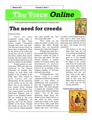 MARCH 2012                       VOLUME I, ISSUE 3




     The Voice Online
        OUR SAVIOUR LUTHERAN CHURCH—GREEN BAY


The need for creeds
Pastor Dave Hatch

        There are some               who, some joyfully say, “Are         on safari” or traveling among us.
wonderful creeds, that is,           only on the other side!”             How cool is that? Also, their
statements of faith. These                   These words are not          creed tells about God the Father
creeds connect Christendom           empty air, neither are they mere     protecting Jesus while He was in
through both time and space.         tradition. But rather, through       the grave, “the hyenas did not
All who have known Christ, do        tradition they are preserved         touch him.”
know Him, or shall know Christ       because they cannot be changed.              “We believe in the one
as the Savior of the world, did,             Through time, there are a            High God, who out of
would have, do now or shall in       lot of creeds that Christians have           love created the beautiful
the future, confess these creeds.    drafted to explain the faith to              world and everything
Creeds, like the Lord’s Prayer       their time and culture. The late             good in it. He created
or the Scriptures themselves, are    Jaroslav Pelikan, a modern                   Man and wanted Man to
timeless anchors for the faithful.   scholar of Christian history and             be happy in the world.
        Creeds connect us, now,      development of doctrine                      God loves the world and
with those 2000 years ago who        (teaching), considers the Maasai             every nation and tribe on
gathered in the Roman                Creed to be an example of the                the Earth. We have
catacombs for worship. They          bringing together of universal               known this High God in
connect us with those who            faith and local culture.                     darkness, and now we
battled in the Crusades of the               As Wikipedia says, “The              know Him in the light.
Dark Ages. They connect us           Maasai Creed is a creed                      God promised in the
with Luther and the                  composed in 1960 by the Maasai               book of His word, the
Reformation. By the confession       people of East Africa in                     Bible, that He would save
of the creeds, we are one with       collaboration with missionaries              the world and all the
those who, in the foxholes of        from the Congregation of the                 nations and tribes.
war, prayed before climbing          Holy Ghost. The creed attempts
over the top into harm’s way.        to express the essentials of the        Continued on page two...
The creeds connect us with the       Christian faith within the Maasai
Mayflower Pilgrims, with so          culture.” Two of the most
many of our Founding Fathers.        interesting things about this
We are welded in one voice           Maasai Creed (stated below) is
with our grandparents, our           that, while our three ancient
parents, and even the unborn         creeds never speak to the actual
faithful of the future. Through      life of Christ, (they jump from
the creeds we are also of one        his birth to His death) this creed
voice with the faithful departed     explains that Jesus “was always
 
