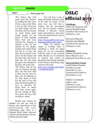 THE VOICE ONLINE
   Page 2                … from page one.                               OSLC
                                       deep scholarship and heart speak official acts
       “We believe that God                   You will hear a man of
       made good His promise
       by sending His Son, Jesus       of the need for creeds. At the
       Christ, a man in the flesh,     same time, you will have a            Weddings:
       a Jew by tribe, born poor       window into his now-sainted           Erika Lee LaLuzerne and
       in a little village, who left   soul. The late Jaroslav Pelikan,      Jeremy Randall Vogels
       His home and was always         formally a Missouri Synod             United at Our Saviour on
       on safari doing good,           pastor and professor, spent most
                                                                             February 4, 2012
       curing people by the            of his life inside books as well as
       power of God, teaching          writing them.
       about God and man,              http://being.publicradio.org/         Kari Lynn Plog and
       showing the meaning of          programs/pelikan/index.shtml          Nicholas Paul Mahlik
       religion is love. He was                 When we confess the          United at Our Saviour on
       rejected by his people,         creeds in worship, there is           February 10, 2012
       tortured and nailed hands       something a whole lot larger
       and feet to a cross, and        going on, we are communing            Baptisms:
       died. He lay buried in the      with the saints in one common         Jasmine Elizabeth Young
       grave, but the hyenas did       faith! Should you be interested       Born: March 8, 2001
       not touch him, and on the       in hearing and seeing an              Baptized: November 20, 2011
       third day, He rose from         absolutely soul stirring recording
       the grave. He ascended to       of the Nicene Creed being sung,       Received their Crown:
       the skies. He is the Lord.      connect to this link:                 Ardell Arthur Prescher
       “We believe that all our        http://www.youtube.com/watch?         October 29, 1926 -
       sins are forgiven through       v=2oMGgOozpXM                         December 15, 2011
       Him. All who have faith
                                                                             Funeral service held on
       in Him must be sorry for
                                                                             December 20, 2011
       their sins, be baptized in
       the Holy Spirit of God,
       live the rules of love and                                            Phyllis A. Leonhardt
       share the bread together in                                           April 2, 1942 -
       love, to announce the                                                 February 12, 2012
       Good News to others                                                   Funeral service held on
       until Jesus comes again.                                              February 16, 2012
       We are waiting for Him.
       He is alive. He lives. This
       we believe. Amen.”

       Should your interest be
sparked you and you wish to
deepen your appreciation of this
heartwarming and soul-
illuminating topic, there is a
National Public Radio interview
with the aforementioned, Jaroslav
Pelikan (pictured right).
 
