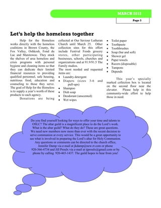 MARCH 2012
                                                                                                Page 3




Let’s help the homeless together
        Help for the Homeless          collected at Our Saviour Lutheran       Toilet paper
works directly with the homeless       Church until March 25. Other            Toothpaste
coalitions in Brown County, the        collection sites for this effort        Toothbrushes
Fox Valley, Oshkosh, Fond du           include Festival Foods grocery          Soap (bar and soft)
Lac and Manitowoc. They stock          stores, other participating             Shower gel
the shelves of area homeless and       businesses, schools, churches and       Paper towels
crisis programs with personal          organizations and at 91.9/91.5 The
                                                                               Razors (disposable)
hygiene and cleaning items so that     Family studios.
                                                                               Tampons
they can dedicate their limited        The most needed and requested
financial resources to providing       items are:                              Depends
qualified personnel, safe housing,      Laundry detergent
nutritious food, education and                                                      This year’s specially
                                        Diapers (sizes 3-6 and
counseling to those they serve.                                             marked collection box is located
                                               pull-ups)
The goal of Help for the Homeless                                           on the second floor near the
                                        Shampoo                            elevator.    Please help in this
is to supply a year’s worth of these    Dish soap
products to each agency.                                                    community-wide effort to help
                                        Deodorant (unscented)              those in need.
        Donations are being             Wet wipes




                 Do you find yourself looking for ways to offer your time and talents to
                  OSLC? The altar guild is a magnificent place to do the Lord’s work.
                  What is the altar guild? What do they do? These are great questions.
                 We need new members now more than ever with the recent decision to
                serve communion at every service. This would be a great opportunity to
                see what is involved in preparing the Lord’s altar for Holy Communion.
                    Any questions or comments can be directed to the church office,
                      Jennifer Damp via e-mail at jkdamp@new.rr.com or phone
                 920-366-4734 and Jill Proulx via e-mail at tjproulx@gmail.com or by
                  phone by calling 920-465-1437. The guild hopes to hear from you!
 