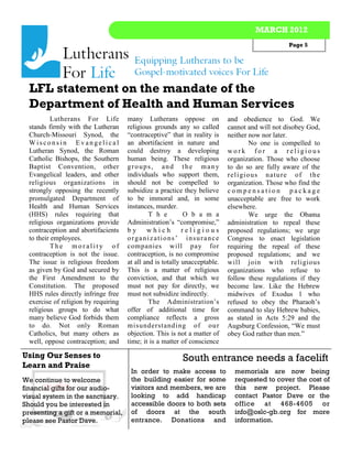 MARCH 2012
                                                                                                 Page 5




  LFL statement on the mandate of the
  Department of Health and Human Services
           Lutherans For Life         many Lutherans oppose on              and obedience to God. We
  stands firmly with the Lutheran     religious grounds any so called       cannot and will not disobey God,
  Church-Missouri Synod, the          “contraceptive” that in reality is    neither now nor later.
  Wisconsin Evangelical               an abortifacient in nature and                  No one is compelled to
  Lutheran Synod, the Roman           could destroy a developing            work for a religious
  Catholic Bishops, the Southern      human being. These religious          organization. Those who choose
  Baptist Convention, other           groups, and the many                  to do so are fully aware of the
  Evangelical leaders, and other      individuals who support them,         rel i gi o us n at u re of t h e
  religious organizations in          should not be compelled to            organization. Those who find the
  strongly opposing the recently      subsidize a practice they believe     compensation package
  promulgated Department of           to be immoral and, in some            unacceptable are free to work
  Health and Human Services           instances, murder.                    elsewhere.
  (HHS) rules requiring that                   T h e        O b a m a                 We urge the Obama
  religious organizations provide     Administration’s “compromise,”        administration to repeal these
  contraception and abortifacients    by      which         religious       proposed regulations; we urge
  to their employees.                 organizations’ insurance              Congress to enact legislation
           The morality of            companies will pay for                requiring the repeal of these
  contraception is not the issue.     contraception, is no compromise       proposed regulations; and we
  The issue is religious freedom      at all and is totally unacceptable.   will join with religious
  as given by God and secured by      This is a matter of religious         organizations who refuse to
  the First Amendment to the          conviction, and that which we         follow these regulations if they
  Constitution. The proposed          must not pay for directly, we         become law. Like the Hebrew
  HHS rules directly infringe free    must not subsidize indirectly.        midwives of Exodus 1 who
  exercise of religion by requiring            The Administration’s         refused to obey the Pharaoh’s
  religious groups to do what         offer of additional time for          command to slay Hebrew babies,
  many believe God forbids them       compliance reflects a gross           as stated in Acts 5:29 and the
  to do. Not only Roman               misunderstanding of our               Augsburg Confession, “We must
  Catholics, but many others as       objection. This is not a matter of    obey God rather than men.”
  well, oppose contraception; and     time; it is a matter of conscience

Using Our Senses to                                        South entrance needs a facelift
Learn and Praise
                                       In order to make access to             memorials are now being
We continue to welcome                 the building easier for some           requested to cover the cost of
financial gifts for our audio-         visitors and members, we are           this new project. Please
visual system in the sanctuary.        looking to add handicap                contact Pastor Dave or the
Should you be interested in            accessible doors to both sets          office at 468-4605 or
presenting a gift or a memorial,       of doors at the south                  info@oslc-gb.org for more
please see Pastor Dave.                entrance. Donations and                information.
 