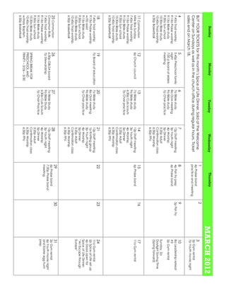 Sunday                 Monday                  Tuesday            Wednesday            Thursday
                                                                                                                              MARCH 2012
                                                                                         1                      2
BUY YOUR TICKETS for this month’s Spice of Life Dinner. Sold at the Welcome              6p Praise band
                                                                                                                                3
Center on Sundays as well as in the church office during regular hours. Ticket                                                  2p Gym rental
                                                                                         practice and meeting
                                                                                                                                7p Youth movie night
sales end on March 18.
4                      5                        6                   7                    8                      9               10
7:45a Trad worship     5:45p Preschool family   7a Bible study      12p Staff meeting    4p Fish fry prep       5p Fish fry     8a Leadership retreat
9:15a Praise worship   night                    8a OLM meeting      3p Youth night       6p Praise band                         #3
9:15a Bible study      7:00 p Board of elders   9a Bible study      4p Worship                                                  2p Gym rental
9:30a Sun school       meeting                  7p Choir practice   5p Dinner
10:30a Bible study                                                  5:20p Adult                                                 Sunday, 2a
10:45a Trad worship                                                 Confirmation class                                          Daylight Saving Time
6:30p Basketball                                                    6:30p Worship                                               (Spring forward)
                                                                    6:30p FPU
11 Communion           12                       13                  14                   15                     16              17
Mite Box Sunday        6p Church council        7a Bible study      12p Staff meeting    6p Praise band                         11a Gym rental
7:45a Trad worship                              9a Bible study      3p Youth night
9:15a Praise worship                            6:30p Cub scouts    4p Worship
9:15a Bible study                               7p Choir practice   5p Dinner
9:30a Sun school                                                    5:20p Adult
10:30a Bible study                                                  Confirmation class
10:45a Trad worship                                                 6:30p Worship
6:30p Basketball                                                    6:30p FPU
18                     19                       20                  21                   22                     23              24
7:45a Trad worship     7p Board of education    7a Bible study      12p Staff meeting                                           11a Gym rental
9:15a Praise worship                            8a OLM meeting      1p Knitting group                                           2p Spice of Life set up
w/SS assist                                     9a Bible study      3p Youth night                                              6p Doors open for
9:15a Bible study                               7p Choir practice   4p Worship                                                  Spice of Life Dinner:
9:30a Sun school                                                    5p Dinner                                                   “An Escape through
10:30a Bible study                                                  5:20p Adult                                                 Europe”
10:45a Trad worship                                                 Confirmation class
6:30p Basketball                                                    6:30p Worship
                                                                    6:30p FPU
                                                                                         29                     30              31
25 Communion           26                       27                  28                   6p Praise band                         2p Gym rental
Cinnamon Rolls         6:30p GBLSA board        7a Bible Study      12p Staff meeting
                                                                                         7:30p Praise band                      6p Youth movie night
7:45a Trad worship     7p Stewardship           9a Bible Study      3p Youth night       meeting                                and Easter egg hunt
9:15a Praise worship                            6:30p Cub Scouts    4p Worship
                                                                                                                                prep
9:15a Bible study                               7p Choir Practice   5p Dinner
9:30a Sun school                                                    5:20p Adult
10:30a Bible study     SPRING BREAK FOR                             Confirmation class
10:45a Trad worship    PRESCHOOL AND                                6:30p Worship
w/Holy Baptism         TRINITY – 3/26 – 3/30                        6:30p FPU
6:30p Basketball
 