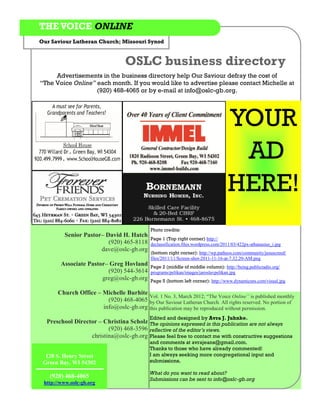 THE VOICE ONLINE
Our Saviour Lutheran Church; Missouri Synod


                                   OSLC business directory
     Advertisements in the business directory help Our Saviour defray the cost of
“The Voice Online” each month. If you would like to advertise please contact Michelle at
                   (920) 468-4065 or by e-mail at info@oslc-gb.org.




                                                                                    YOUR
                                                                                     AD
                                                                                    HERE!
                                             Photo credits:
         Senior Pastor– David H. Hatch
                                             Page 1 (Top right corner) http://
                         (920) 465-8118      declassification.files.wordpress.com/2011/03/422px-athanasius_i.jpg
                      dave@oslc-gb.org
                                             (bottom right corner): http://wp.patheos.com/community/jesuscreed/
                                             files/2011/11/Screen-shot-2011-11-16-at-7.32.20-AM.png
        Associate Pastor– Greg Hovland       Page 2 (middle of middle column): http://being.publicradio.org/
                         (920) 544-3614      programs/pelikan/images/jaroslavpelikan.jpg
                       greg@oslc-gb.org      Page 5 (bottom left corner): http://www.dynamicsns.com/visual.jpg

       Church Office – Michelle Burhite
                                        Vol. 1 No. 3, March 2012; “The Voice Online” is published monthly
                         (920) 468-4065 by Our Saviour Lutheran Church. All rights reserved. No portion of
                       info@oslc-gb.org this publication may be reproduced without permission.
                                             Edited and designed by Avra J. Juhnke.
  Preschool Director – Christina Scholz The opinions expressed in this publication are not always
                         (920) 468-3596 reflective of the editor’s views.
                  christina@oslc-gb.org Please feel free to contact me with constructive suggestions
                                             and comments at avrajeans@gmail.com.
                                             Thanks to those who have already commented!
  120 S. Henry Street                        I am always seeking more congregational input and
 Green Bay, WI 54302                         submissions.

                                             What do you want to read about?
   (920) 468-4065                            Submissions can be sent to info@oslc-gb.org
 http://www.oslc-gb.org
 