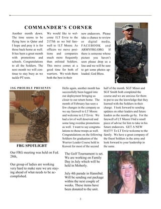 COMMANDER’S CORNER
 Another month down.         We would like to wel-         new endeavors. Please
 The time seems to be        come 1LT Ervie to the         take a chance to review
 flying here in Qatar and    2175th as we bid fare-        or digital media,
 I hope and pray it is for   well to 1LT Moore. As         FACEBOOK            and
 those back home as well.    officers we move posi-        ARMYFRG.ORG           If
 It has been a great month   tions and companies           there is someone whose
 with promotions and         much more frequently          picture you haven’t
 schools. Congratulations    than enlisted Soldiers.       seen please drop us a
 to all the Soldiers. The    This move comes at a          line and we will be sure
 next month we will con-     good time for both of         to get some photos up-
 tinue to stay busy as we    warriors. We wish them        loaded. God Bless.
 tackle PT tests.            both the best in their


1SG PROUDLY PRESENTS                    Hello again, another month has       half of the month. SGT Minor and
                                        successfully been logged into        SGT Smith both completed the
                                        our deployment bringing us           course and we are anxious for them
                                        closer to our return home. The       to put to use the knowledge that they
                                        month of February has seen a         learned with the Soldiers in their
                                        few changes in the company as        charge. I look forward to sending
                                        we say farewell to LT Moore          updates on other leaders and future
                                        and welcome to LT Ervie. We          leaders as the months go by. For the
                                        had a lot of well deserved and       farewell of LT Moore I bid a small
                                        some long overdue promotions         piece of advise for him to take in his
                                        as well. I want to say congratu-     future endeavors. GET A NEW
                                        lations to those troops as well.     HAT!!! To LT Ervie welcome to the
                                        Congratulations on the following     family. We have a great company of
                                        Soldiers for graduation of the       the finest Soldiers in the army and
                                        Warrior Leader Course held in        look forward to your leadership in
    FRG SPOTLIGHT                       Kuwait for most of the second        the same.

Our FRG meeting was held on Fed.          The Golf Tournament is set.
28th,                                     We are working on Family
                                          Day in July which will be
Our group of ladies are working           held in Moberly.
very hard to make sure we are stay-
ing ahead of what needs to be ac-         July 4th parade in Hannibal.
complished.                               Will be sending out package
                                          within the next couple of
                                          weeks. These items have
                                          been donated to the unit.

                                                       2
 
