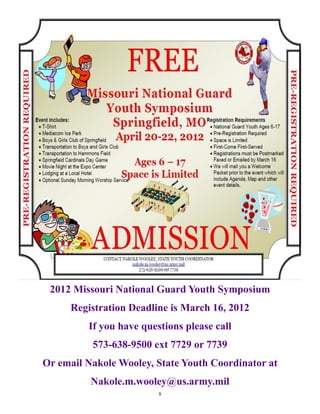 2012 Missouri National Guard Youth Symposium
     Registration Deadline is March 16, 2012
         If you have questions please call
          573-638-9500 ext 7729 or 7739
Or email Nakole Wooley, State Youth Coordinator at
          Nakole.m.wooley@us.army.mil
                         8
 