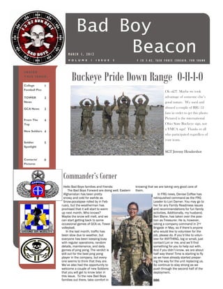Bad Boy
                                 Beacon
                      MARCH 1, 2012
                      V O L U M E      1   I S S U E   3                F CO 3-82, TASK FORCE CORSAIR, FOB SHANK




                         Buckeye Pride Down Range O-H-I-O
INSIDE
THIS ISSUE:

College       1
Football Pics
                                                                                             Ok ok!!! Maybe we took
TOWER        2                                                                               advantage of someone else’s
News                                                                                         good nature. We used and
GCA News     3                                                                               abused a couple of BIG 12
                                                                                             fans in order to get this photo.
From The
                                                                                             Pictured is the international
             4
Top                                                                                          Ohio State Buckeye sign, not
                                                                                             a YMCA sign! Thanks to all
New Soldiers 4
                                                                                             who participated regardless of
                                                                                             your team.
Soldier      5
Spotlight
                                                                                             SGT Jeremy Hendershot

Contacts/    6
Pictures



                   Commander’s Corner
                   Hello Bad Boys families and friends:                knowing that we are taking very good care of
                        The Bad Boys Forward are doing well. Eastern   them.
                   Afghanistan has been pretty                                         In FRG news, Denise Coffee has
                   snowy and cold for awhile as                                    relinquished command as the FRG
                   Snow-pocalypse rolled by in Feb-                                Leader to Lori Darner. You may go to
                  ruary, but the weatherman has                                    her for any Family Readiness issues
                  promised that it will start to warm                              and recommendations for fun family
                  up next month. Who knows?                                        activities. Additionally, my husband,
                  Maybe the snow will melt, and we                                 Ben Blane, has taken over the posi-
                  can start getting back to some                                   tion as Treasurer. He is, however,
                  occasional games of GCA vs. Tower                                taking a company command in 2nd
                  volleyball.                                                      Brigade in May, so if there’s anyone
                      In the last month, traffic has                               who would like to volunteer for the
                  been slow due to weather, but                                    job, please do. If you’d like to volun-
                  everyone has been keeping busy                                   teer for ANYTHING, big or small, just
                  with regular operations, random                                  contact Lori or me, and we’ll find
                  details, maintenance, and daily                                  something for you to help out with.
                  games of ping pong. The verdict is                               And if you didn’t know, we are about
                  still out for the best ping pong                                 half way there! Time is starting to fly
                  player in the company, but every-                                as we have already started prepar-
                  one seems to think that they are.                                ing the way for the unit replacing us.
                  We’ve also had the opportunity to                                So continue to stay strong as we
                  welcome a couple of new Soldiers                                 push through the second half of the
                  that you will get to know later in                               deployment.
                  this issue. To the new Bad Boys
                  families out there, take comfort in                               BB6
 