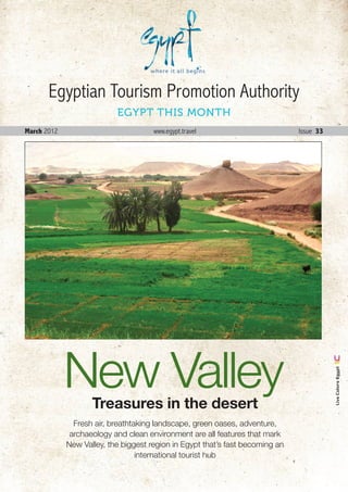 Egyptian Tourism Promotion Authority
                           EGYPT THIS MONTH
March 2012                            www.egypt.travel                             Issue 33




             New Valley
                                                                                                Live Colors Egypt




                    Treasures in the desert
               Fresh air, breathtaking landscape, green oases, adventure,
              archaeology and clean environment are all features that mark
             New Valley, the biggest region in Egypt that’s fast becoming an
                                  international tourist hub

                                                                               March . 2012 1
 