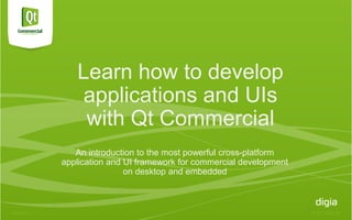 Learn how to develop
                applications and UIs
                with Qt Commercial
               An introduction to the most powerful cross-platform
            application and UI framework for commercial development
                            on desktop and embedded



4/20/2012                                                             © 2012 Digia Plc
 