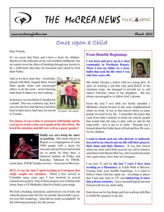 THE McCREA NEWS
 www.ourlovingfather.com                                                                                     March 2012

                                          Once Upon a Child
Dear Friends,
                                                                   From Humble Beginnings
It’s no secret that Patty and I have a heart for children.
Maybe it is the reflection of our own troubled childhoods, but     I was born and grew up in a slum
we cannot resist the allure of breaking through any barrier to     community in Northeast Bogota.
let a child know that they are treasured and valued by God         There I lost my father to a stray
their Father.                                                      bullet that took his life when I was
                                                                   only four years old.
And so we have done that - loved kids;
played with them, hugged them, turned                              My mother became a widow with two young girls. In
them upside down and encouraged                                    spite of working a job that only paid HALF of the
others to do the same - never knowing                              minimum wage, she managed to provide for us and
what kind of impact we were making....                             impart Christian values to her daughters. She has
                                                                   always encouraged us to follow God’s dreams.
In January, we travelled to Colombia for
a month. This was a ministry trip, but it                          From the time I was little our family attended a
was also the first time the boys had been                          Methodist church located in the same neighbourhood
back to their native land since we moved At James’ old school.     where we lived. It was in that church where so many
to Canada.                                                         people invested in my life. I remember the teams that
                                                                   came from other countries to build our church; people
For James, it was a time to reconnect with family and he           that would take the time to play with us and do the
even got to teach a class on Canada at his old school. He          impossible - just to get us to smile. Through you I
loved the attention and did very well as a guest speaker!          learned about the Father heart of God and how He cares
                                                                   for his children.
                      Daddy was also doing his share
                      of speaking. Our home church in              I want to thank each one who directly or indirectly
                      Bogota is a congregation of some             invested in my church and my life with their prayers,
                      3500 people with a heart for                 their times and their finances. It was that church
                      missions and our Pastor had invited          where my sister and I both received our call to ministry
                      me to speak for three days: a                and where I met Darren McCrea, who I would encounter
                      financial seminar on Friday and              once again many years later in Cartagena.
                      Saturday, followed by FOUR,
count them, FOUR! Sunday services - focussed on Missions.          I am now 23 and for the last 7 years I have been
                                                                   working as a Missionary in Youth With A Mission.
BUT, it was the time I spent teaching in Cartagena that            Coming from such humble beginnings, it is hard to
really caught our attention. When I first arrived in               believe where God has taken me - travelling to places
Colombia many years ago, I was involved in several                 that I had only seen on TV and ministering in more
construction projects. One of those projects was working with      that a dozen countries. I have learned English and seen
teams from a US Methodist church to build a parsonage.             God provide for my needs daily.

We built a building, ministered, and loved on a lot of kids, but   God chose me for big things and I am walking with Him
when the pastor later fell into sin and the church didn’t grow,    to fulfill His purpose in my life.
we were left wondering - what did we really accomplish? In
the following testimony lies the answer:
 
