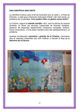 UNA CIENTÍFICA ENS VISITA

La científica Cristina León el 20 de novembre ens va visitar i, a l’Aula de
Ciències, a cada grup d’alumnes d’educació Infantil i del cicle Inicial, un
problema els va plantejar: Com podem inflar un globus sense bufar?

La Cristina, seguint el mètode científic i fent viure la ciència de manera
divertida, va donar als alumnes l’oportunitat de formular hipòtesis,
observar, fer preguntes, experimentar, comprovar, contrastar, verificar,
treure conclusions...a fi de poder resoldre entre tots satisfactòriament el
problema.

Aquesta col·laboració voluntària i gratuïta de la Cristina, s’emmarca
dins el calendari d’activitats que vam realitzar a l’escola al llarg de la
Setmana de la Ciència.




                                    10
 