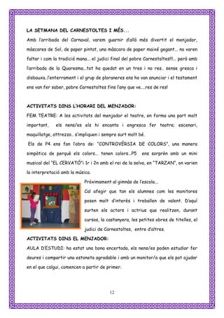 LA SETMANA DEL CARNESTOLTES I MÉS...

Amb l’arribada del Carnaval, varem guarnir d’allò més divertit el menjador,

màscares de Sol, de paper pintat, una màscara de paper maixé gegant... no varen

faltar i com la tradició mana... el judici final del pobre Carnestoltes!!!... però amb

l’arribada de la Quaresma...tot ha quedat en un tres i no res.. sense gresca i

disbauxa..l’enterrament i el grup de ploraneres ens ho van anunciar i el testament

ens van fer saber, pobre Carnestoltes fins l’any que ve....res de res!



ACTIVITATS DINS L’HORARI DEL MENJADOR:

FEM TEATRE: A les activitats del menjador el teatre, en forma una part molt

important,    els nens/es els hi encanta i engresca fer teatre; escenari,

maquillatge, attrezzo.. s’impliquen i sempre surt molt bé.

Els de P4 ens fan l’obra de: “CONTROVÈRSIA DE COLORS”, una manera

simpàtica de perquè els colors... tenen colors...P5       ens sorprèn amb un mini

musical del “EL CERVATÓ”i 1r i 2n amb el rei de la selva, en “TARZAN”, on varien

la interpretació amb la música.

                             Pròximament al gimnàs de l’escola...

                             Cal afegir que tan els alumnes com les monitores

                             posen molt d’interès i treballen de valent. D’aquí

                             surten els actors i actrius que realitzen, durant

                             cursos, la castanyera, les petites obres de titelles, el

                             judici de Carnestoltes, entre d’altres.

ACTIVITATS DINS EL MENJADOR:

AULA D’ESTUDI: ha estat una bona encertada, els nens/es poden estudiar fer

deures i compartir una estoneta agradable i amb un monitor/a que els pot ajudar

en el que calgui, comencen a partir de primer.




                                         12
 