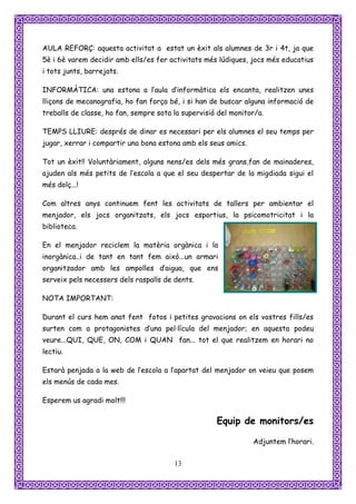 AULA REFORÇ: aquesta activitat a estat un èxit als alumnes de 3r i 4t, ja que
5è i 6è varem decidir amb ells/es fer activitats més lúdiques, jocs més educatius
i tots junts, barrejats.

INFORMÀTICA: una estona a l’aula d’informàtica els encanta, realitzen unes
lliçons de mecanografia, ho fan força bé, i si han de buscar alguna informació de
treballs de classe, ho fan, sempre sota la supervisió del monitor/a.

TEMPS LLIURE: després de dinar es necessari per els alumnes el seu temps per
jugar, xerrar i compartir una bona estona amb els seus amics.

Tot un èxit!! Voluntàriament, alguns nens/es dels més grans,fan de mainaderes,
ajuden als més petits de l’escola a que el seu despertar de la migdiada sigui el
més dolç...!

Com altres anys continuem fent les activitats de tallers per ambientar el
menjador, els jocs organitzats, els jocs esportius, la psicomotricitat i la
biblioteca.

En el menjador reciclem la matèria orgànica i la
inorgànica..i de tant en tant fem això...un armari
organitzador amb les ampolles d’aigua, que ens
serveix pels necessers dels raspalls de dents.

NOTA IMPORTANT:

Durant el curs hem anat fent fotos i petites gravacions on els vostres fills/es
surten com a protagonistes d’una pel·lícula del menjador; en aquesta podeu
veure...QUI, QUE, ON, COM i QUAN fan... tot el que realitzem en horari no
lectiu.

Estarà penjada a la web de l’escola a l’apartat del menjador on veieu que posem
els menús de cada mes.

Esperem us agradi molt!!!

                                                     Equip de monitors/es

                                                                Adjuntem l’horari.


                                        13
 