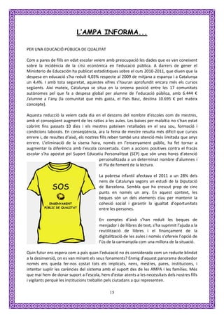 L’AMPA INFORMA...

PER UNA EDUCACIÓ PÚBLICA DE QUALITAT

Com a pares de fills en edat escolar veiem amb preocupació les dades que es van coneixent
sobre la incidència de la crisi econòmica en l’educació pública. A darrers de gener el
Ministerio de Educación ha publicat estadístiques sobre el curs 2010-2011, que diuen que la
despesa en educació s’ha reduït 4,03% respecte al 2009 de mitjana a espanya i a Catalunya
un 4,4%. I amb tota seguretat, aquestes xifres s’hauran aprofundit encara més els cursos
següents. Així mateix, Catalunya se situa en la onzena posició entre les 17 comunitats
autònomes pel que fa a despesa global per alumne de l’educació pública, amb 6.444 €
/alumne a l’any (la comunitat que més gasta, el País Basc, destina 10.695 € pel mateix
concepte).

Aquesta reducció la veiem cada dia en el descens del nombre d’escoles com de mestres,
amb el conseqüent augment de les ratios a les aules. Les baixes per malaltia no s’han estat
cobrint fins passats 10 dies i els mestres pateixen retallades en el seu sou, formació i
condicions laborals. En conseqüència, ara la feina de mestre resulta més difícil que cursos
enrere i, de resultes d’això, els nostres fills reben també una atenció més limitada que anys
enrere. L’eliminació de la sisena hora, només en l’ensenyament públic, ha fet tornar a
augmentar la diferència amb l’escola concertada. Com a accions positives contra el fracàs
escolar s’ha apostat pel Suport Educatiu Personalitzat (SEP) que són unes hores d’atenció
                                         personalitzada a un determinat nombre d’alumnes i
                                         el Pla de foment de la lectura.

                                        La pobresa infantil afectava el 2011 a un 28% dels
                                        nens de Catalunya segons un estudi de la Diputació
                                        de Barcelona. Sembla que ha crescut prop de cinc
                                        punts en només un any. En aquest context, les
                                        beques són un dels elements clau per mantenir la
                                        cohesió social i garantir la igualtat d’oportunitats
                                        entre les persones.

                                        En comptes d’això s’han reduït les beques de
                                        menjador i de llibres de text, s’ha suprimit l’ajuda a la
                                        reutilització de llibres i el finançament de la
                                        digitalització de les aules i només s’ofereix l’opció de
                                        l’ús de la carmanyola com una millora de la situació.

Quin futur ens espera com a país quan l’educació no és considerada com un reducte blindat
a la desinversió, on es van minant els seus fonaments? Enmig d’aquest panorama decebedor
només ens queda fer-nos costat tots els implicats, nens, mestres, pares, institucions, i
intentar suplir les carències del sistema amb el suport des de les AMPA i les famílies. Més
que mai hem de donar suport a l’escola, hem d’estar atents a les necessitats dels nostres fills
i vigilants perquè les institucions treballin pels ciutadans a qui representen.

                                              15
 