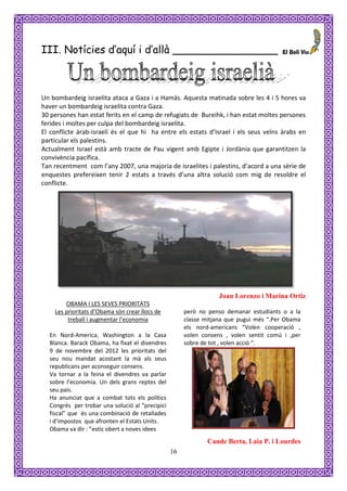 III. Notícies d’aquí i d’allà ________________



Un bombardeig israelita ataca a Gaza i a Hamàs. Aquesta matinada sobre les 4 i 5 hores va
haver un bombardeig israelita contra Gaza.
30 persones han estat ferits en el camp de refugiats de Bureihk, i han estat moltes persones
ferides i moltes per culpa del bombardeig israelita.
El conflicte àrab-israelí és el que hi ha entre els estats d’Israel i els seus veïns àrabs en
particular els palestins.
Actualment Israel està amb tracte de Pau vigent amb Egipte i Jordània que garantitzen la
convivència pacífica.
Tan recentment com l’any 2007, una majoria de israelites i palestins, d’acord a una sèrie de
enquestes prefereixen tenir 2 estats a través d’una altra solució com mig de resoldre el
conflicte.




                                                                  Joan Lorenzo i Marina Ortiz
        OBAMA I LES SEVES PRIORITATS
    Les prioritats d’Obama són crear llocs de         però no penso demanar estudiants o a la
         treball i augmentar l’economia               classe mitjana que pugui més “.Per Obama
                                                      els nord-americans “Volen cooperació ,
  En Nord-America, Washington a la Casa               volen consens , volen sentit comú i ,per
  Blanca. Barack Obama, ha fixat el divendres         sobre de tot , volen acció “.
  9 de novembre del 2012 les prioritats del
  seu nou mandat acostant la mà als seus
  republicans per aconseguir consens.
  Va tornar a la feina el divendres va parlar
  sobre l’economia. Un dels grans reptes del
  seu país.
  Ha anunciat que a combat tots els polítics
  Congrés per trobar una solució al “precipici
  fiscal” que és una combinació de retallades
  i d’impostos que afronten el Estats Units.
  Obama va dir : ”estic obert a noves idees
                                                              Cande Berta, Laia P. i Lourdes
                                                 16
 