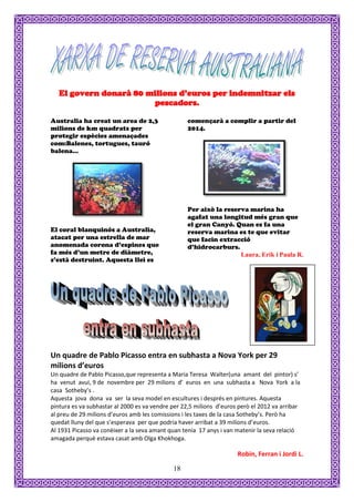 El govern donarà 80 milions d’euros per indemnitzar els
                        pescadors.

Australia ha creat un area de 2,3                  començarà a complir a partir del
milions de km quadrats per                         2014.
protegir espècies amenaçades
com:Balenes, tortugues, tauró
balena...




                                                   Per això la reserva marina ha
                                                   agafat una longitud més gran que
                                                   el gran Canyó. Quan es fa una
El coral blanquinós a Australia,                   reserva marina es te que evitar
atacat per una estrella de mar                     que facin extracció
anomenada corona d’espines que                     d’hidrocarburs.
fa més d’un metre de diàmetre,                                      Laura, Erik i Paula R.
s’està destruint. Aquesta llei es




Un quadre de Pablo Picasso entra en subhasta a Nova York per 29
milions d’euros
Un quadre de Pablo Picasso,que representa a Maria Teresa Walter(una amant del pintor) s’
ha venut avui, 9 de novembre per 29 milions d’ euros en una subhasta a Nova York a la
casa Sotheby’s .
Aquesta jova dona va ser la seva model en escultures i després en pintures. Aquesta
pintura es va subhastar al 2000 es va vendre per 22,5 milions d’euros però el 2012 va arribar
al preu de 29 milions d’euros amb les comissions i les taxes de la casa Sotheby’s. Però ha
quedat lluny del que s’esperava per que podria haver arribat a 39 milions d’euros.
Al 1931 Picasso va conèixer a la seva amant quan tenia 17 anys i van matenir la seva relació
amagada perquè estava casat amb Olga Khokhoga.

                                                                     Robin, Ferran i Jordi L.

                                             18
 