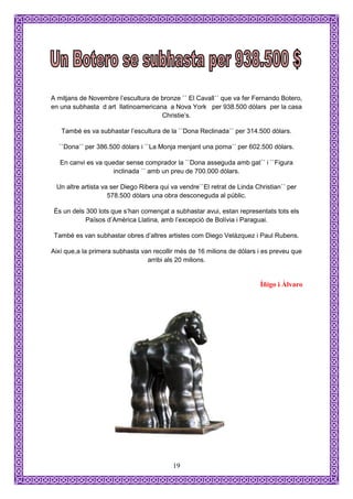 A mitjans de Novembre l’escultura de bronze `` El Cavall´´ que va fer Fernando Botero,
en una subhasta d art llatinoamericana a Nova York per 938.500 dòlars per la casa
                                     Christie’s.

   També es va subhastar l’escultura de la ``Dona Reclinada´´ per 314.500 dòlars.

  ``Dona´´ per 386.500 dòlars i ``La Monja menjant una poma´´ per 602.500 dòlars.

   En canvi es va quedar sense comprador la ``Dona asseguda amb gat´´ i ``Figura
                     inclinada ´´ amb un preu de 700.000 dòlars.

 Un altre artista va ser Diego Ribera qui va vendre``El retrat de Linda Christian´´ per
                    578.500 dòlars una obra desconeguda al públic.

 És un dels 300 lots que s’han començat a subhastar avui, estan representats tots els
            Països d’Amèrica Llatina, amb l’excepció de Bolívia i Paraguai.

 També es van subhastar obres d’altres artistes com Diego Velázquez i Paul Rubens.

Així que,a la primera subhasta van recollir més de 16 milions de dòlars i es preveu que
                                 arribi als 20 milions.


                                                                          Íñigo i Àlvaro




                                          19
 