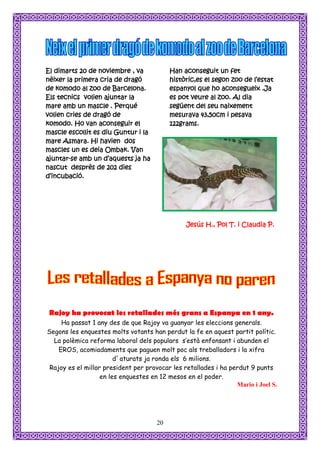 El dimarts 20 de noviembre , va            Han aconseguit un fet
nèixer la primera cria de dragó            històric,es el segon zoo de l’estat
de komodo al zoo de Barcelona.             espanyol que ho aconsegueix .Ja
Els tecnics volien ajuntar la              es pot veure al zoo. Al dia
mare amb un mascle . Perqué                següent del seu naixement
volien cries de dragó de                   mesurava 43,50cm i pesava
komodo. Ho van aconseguir el               122grams.
mascle escollit es diu Guntur i la
mare Asmara. Hi havien dos
mascles un es deia Ombak. Van
ajuntar-se amb un d’aquests ja ha
nascut desprès de 202 dies
d’incubació.




                                                Jesús H., Pol T. i Claudia P.




 Rajoy ha provocat les retallades més grans a Espanya en 1 any.
     Ha passat 1 any des de que Rajoy va guanyar les eleccions generals.
Segons les enquestes molts votants han perdut la fe en aquest partit polític.
  La polèmica reforma laboral dels populars s’està enfonsant i abunden el
    EROS, acomiadaments que paguen molt poc als treballadors i la xifra
                        d`aturats ja ronda els 6 milions.
 Rajoy es el millor president per provocar les retallades i ha perdut 9 punts
                   en les enquestes en 12 mesos en el poder.
                                                                 Mario i Joel S.




                                      20
 