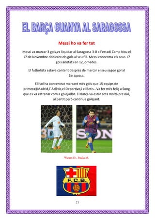Messi ho va fer tot
Messi va marcar 3 gols,va liquidar al Saragossa 3-0 a l’estadi Camp Nou el
17 de Novembre dedicant els gols al seu fill. Messi concentra els seus 17
                      gols anotats en 12 jornades.

    El futbolista estava content després de marcar el seu segon gol al
                                Saragossa.

        Ell sol ha concentrat marcant més gols que 15 equips de
primera:(Madrid,l’ Atlètic,el Deportivo,i el Betis...Va fer més feliç a Song
que es va estrenar com a golejador. El Barça va estar sota molta pressió,
                     al partit però continua golejant.




                             Weam D., Paula M.




                                     21
 
