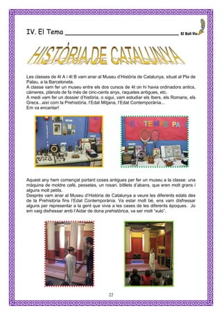 IV. El Tema ___________________________




Les classes de 4t A i 4t B vam anar al Museu d’Història de Catalunya, situat al Pla de
Palau, a la Barceloneta.
A classe vam fer un museu entre els dos cursos de 4t on hi havia ordinadors antics,
càmeres, plànols de fa més de cinc-cents anys, raquetes antigues, etc.
A medi vam fer un dossier d’història, o sigui, vam estudiar els Ibers, els Romans, els
Grecs...així com la Prehistòria, l’Edat Mitjana, l’Edat Contemporània...
Em va encantar!




Aquest any hem començat portant coses antigues per fer un museu a la classe: una
màquina de moldre cafè, pessetes, un rosari, bitllets d’abans, que eren molt grans i
alguns molt petits.
Després vam anar al Museu d’Història de Catalunya a veure les diferents edats des
de la Prehistòria fins l’Edat Contemporània. Va estar molt bé, ens vam disfressar
alguns per representar a la gent que vivia a les cases de les diferents èpoques. Jo
em vaig disfressar amb l’Aidar de dona prehistòrica, va ser molt “xulo”.




                                         22
 