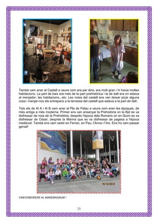 També vam anar al Castell a veure com era per dins; era molt gran i hi havia moltes
habitacions. La part de baix era més de la part prehistòrica i la de dalt era on estava
al menjador, les habitacions...etc. Les noies del castell ens van deixar picar alguna
cosa i menjar-nos els entrepans a la terrassa del castell que estava a la part de dalt.

Tots els de 4t A i 4t B vam anar al Pla de Palau a veure com eren les èpoques, de
més antiga a més moderna. Primer ens van ensenyar la Prehistòria on la Bet es va
disfressar de noia de la Prehistòria; després l’època dels Romans on en Quim es va
disfressar de Cèsar; després la Marina que es va disfressar de pagesa a l’època
medieval. També ens vam vestir en Ferran, en Pau, l’Anna i l’Iris. Ens ho vam passar
genial!




VAM ESMORZAR AL MAREMAGNUM !



                                          23
 
