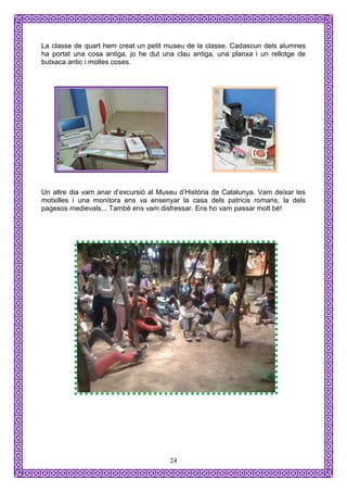 La classe de quart hem creat un petit museu de la classe. Cadascun dels alumnes
ha portat una cosa antiga, jo he dut una clau antiga, una planxa i un rellotge de
butxaca antic i moltes coses.




Un altre dia vam anar d’excursió al Museu d’Història de Catalunya. Vam deixar les
motxilles i una monitora ens va ensenyar la casa dels patricis romans, la dels
pagesos medievals... També ens vam disfressar. Ens ho vam passar molt bé!




                                       24
 