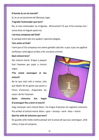 El karate és un art marcial?
Sí, és un art provinent de Okinawa, Japó.
T’agrada l’entrenador que tens?
No, el meu entrenador no m’agrada… M’encanta!!! És qui m’ho ensenya tot i
sense ell jo no hagués après res.
I els teus companys del Club?
Sí, perquè entre tots ens ajudem i aprenem plegats.
Tens amics al Club?
I tant que sí! Els companys ens veiem gairebé cada dia i a poc a poc vas agafant
confiança i amb alguns arribes a fer una bona amistat.
Quin cinturó tens?
Sóc cinturó marró. D’aquí a poquet
faré l’examen per pujar a cinturó
negre.
T’ha costat aconseguir el teu
cinturó?
No és que costi més o menys, sinó
que depèn de les ganes que poses a
l’hora d’entrenar, d’aprendre les
coses i de fer l’examen.
Quins      cinturons    has     hagut
d’aconseguir fins a tenir el marró?
Vaig començar sent cinturó blanc i he d’agut d’aprovar els següents cinturons
fins arribar al cinturó marró: blanc – groc – taronja – verd – blau – marró.
Què fas amb els cinturons que tens?
Els guardo amb molta estima perquè són la prova de que puc aconseguir, amb
esforç, el que em proposo.

                                        26
 