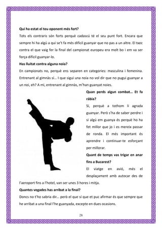 Qui ha estat el teu oponent més fort?
Tots els contraris són forts perquè cadascú té el seu punt fort. Encara que
sempre hi ha algú a qui se’t fa més difícil guanyar que no pas a un altre. El txec
contra el que vaig fer la final del campionat europeu era molt bo i em va ser
força difícil guanyar-lo.
Has lluitat contra alguna noia?
En campionats no, perquè ens separen en categories: masculina i femenina.
Entrenant al gimnàs sí… I que sigui una noia no vol dir que no pugui guanyar a
un noi, eh? A mi, entrenant al gimnàs, m’han guanyat noies.
                                              Quan perds algun combat… Et fa
                                              ràbia?
                                              Sí, perquè a tothom li agrada
                                              guanyar. Però s’ha de saber perdre i
                                              si algú em guanya és perquè ho ha
                                              fet millor que jo i es mereix passar
                                              de ronda. El més important és
                                              aprendre i continuar-te esforçant
                                              per millorar.
                                              Quant de temps vas trigar en anar
                                              fins a Bucarest?
                                              El   viatge     en   avió,   més   el
                                              desplaçament amb autocar des de
l’aeroport fins a l’hotel, van ser unes 3 hores i mitja.
Quantes vegades has arribat a la final?
Doncs no t’ho sabria dir… però el que sí que et puc afirmar és que sempre que
he arribat a una final l’he guanyada, excepte en dues ocasions.

                                         28
 