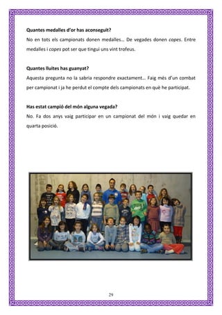 Quantes medalles d’or has aconseguit?
No en tots els campionats donen medalles… De vegades donen copes. Entre
medalles i copes pot ser que tingui uns vint trofeus.


Quantes lluites has guanyat?
Aquesta pregunta no la sabria respondre exactament… Faig més d’un combat
per campionat i ja he perdut el compte dels campionats en què he participat.


Has estat campió del món alguna vegada?
No. Fa dos anys vaig participar en un campionat del món i vaig quedar en
quarta posició.




                                        29
 