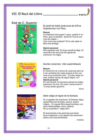 VII. El Racó del Llibre ___________________


Sisè de C. Superior
                      El partit de futbol embruixat de laTina
                      Superbruixa i en Pitus.
                      Resum
                      A la televisió esta jugant l’ equip preferit d’ en
                      Pitus, però va perdent, llavors la Tina fa una
                      mica de màgia i ...
                      Com creus que acabarà? Si ho vols saber el
                      llibre has de llegir.

                      Opinió personal
                      M’ha agradat molt. És força senzill de llegir. El
                      recomano als nens que els agradi les
                      aventures i la màgia.
                                                                Mario


                      Quines vacances més superràtiques
                      Resum
                      En Geronimo se n’anava de vacances però se
                      li van complicar les coses perquè al tren una
                      nena el va confondre amb... Si voleu saber-ne
                      mes, el llibre haureu de seguir llegint, no?
                      Opinió personal
                      És molt divertit, el recomano perquè té moltes
                      aventures i fa riure. Els nens i nenes entre 8 i
                      12 anys poden gaudir-lo.
                                                                  Anna


                      Setè viatge al regne de la fantasia
                      Si us agraden les aventures i la fantasia, llegiu
                      aquest llibre ple de fades, gnoms, éssers
                      màgics... En aquest llibre experimentareu uns
                      olors indescriptibles, bons i dolents.
                      No us el perdeu!!! Llegiu-lo!!!!

                      El recomanaria a les persones que tenen
                      força imaginació, a qui agradin les aventures i
                      alhora una mica de fantasia.
                                                             Cristina



                           34
 