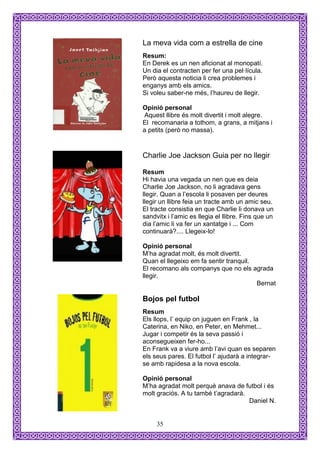 La meva vida com a estrella de cine
Resum:
En Derek es un nen aficionat al monopatí.
Un dia el contracten per fer una pel·lícula.
Però aquesta noticia li crea problemes i
enganys amb els amics.
Si voleu saber-ne més, l’haureu de llegir.

Opinió personal
 Aquest llibre és molt divertit i molt alegre.
El recomanaria a tothom, a grans, a mitjans i
a petits (però no massa).


Charlie Joe Jackson Guia per no llegir

Resum
Hi havia una vegada un nen que es deia
Charlie Joe Jackson, no li agradava gens
llegir. Quan a l’escola li posaven per deures
llegir un llibre feia un tracte amb un amic seu.
El tracte consistia en que Charlie li donava un
sandvitx i l’amic es llegia el llibre. Fins que un
dia l’amic li va fer un xantatge i ... Com
continuarà?.... Llegeix-lo!

Opinió personal
M’ha agradat molt, és molt divertit.
Quan el llegeixo em fa sentir tranquil.
El recomano als companys que no els agrada
llegir.
                                        Bernat

Bojos pel futbol
Resum
Els llops, l’ equip on juguen en Frank , la
Caterina, en Niko, en Peter, en Mehmet...
Jugar i competir és la seva passió i
aconsegueixen fer-ho...
En Frank va a viure amb l’avi quan es separen
els seus pares. El futbol l’ ajudarà a integrar-
se amb rapidesa a la nova escola.

Opinió personal
M’ha agradat molt perquè anava de futbol i és
molt graciós. A tu també t’agradarà.
                                     Daniel N.


     35
 