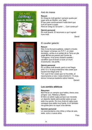Això és massa
Resum
En Greg és molt gandul i sempre queda per
jugar amb en Rodrik a la “play”.
El seu pare contínuament li està dient que
surti al carrer a jugar.
Però en Greg no vol sortir i ... Com continua?
Opinió personal
És molt divertit. El recomano a qui li agradi
riure molt.
                                           David


El cavaller galactic
Resum
Des d’una llunyana galàxia, viatjant a través
de l’espai i el temps, en P-P.7, un robot
domèstic, arriba a un poblet de la Terra en ple
segle XI fent-se passar pel Comte de
Tarragona. A tot arreu trobarà castells i
cavallers que el duran a viure un munt
d’aventures i de perills.
Opinió personal
És un llibre molt divertit, però si me’l llegís
amb 13 o 14 anys entendria més coses que
havent-me’l llegit amb 12.
Tot i que hi han coses que no he entès, el
recomanaria a nois i noies d’entre 9 i 13 anys,
doncs t’ensenya bastants sobre historia.
                                            Gerard


Los zombis atléticos
Resumen
Bat Pat es un vampiro que habla y tiene unos
amigos: Leo, Rebeca y Martín.
El libro va sobre rugby porque Leo necesita
un deporte rápido para perder peso ya que
está muy gordo. Es muy chulo el rugby pues
consigue que estés muy fuerte. A mí también
me gusta pero no rayar a los demás.
Opinión personal
Lo recomendaría a los niños y niñas de seis,
siete, ocho o nueve años.
                                         Fran


     36
 