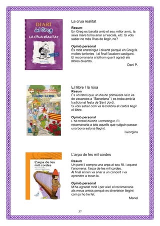 La crua realitat
Resum:
En Greg es baralla amb el seu millor amic, la
seva mare torna anar a l’escola, etc. Si vols
saber-ne més l’has de llegir, no?

Opinió personal
És molt entretingut i divertit perquè en Greg fa
moltes tonteries i al final l’acaben castigant.
El recomanaria a tothom que li agradi els
llibres divertits.
                                          Dani P.




El llibre I la rosa
Resum
És un ratolí que un dia de primavera se’n va
de vacances a ‘’Barcelona’’ i es troba amb la
tradicional festa de Sant Jordi.
Si vols saber com va la història et caldrà llegir
el llibre.

Opinió personal
L’he trobat divertit i entretingut. El
recomanaria a tots aquells que vulguin passar
una bona estona llegint.
                                       Georgina




L’arpa de les mil cordes
Resum
Un pare li compra una arpa al seu fill, i aquest
l’anomena: l’arpa de les mil cordes.
Al final el nen va anar a un concert i va
aprendre a tocar-la.

Opinió personal
M’ha agradat molt i per això el recomanaria
als meus amics perquè es diverteixin llegint
com jo ho he fet.
                                        Manel



     37
 