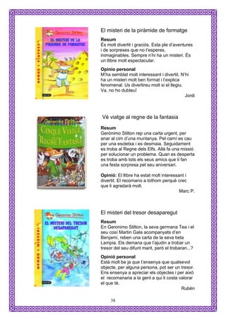 El misteri de la piràmide de formatge
Resum
És molt divertit i graciós. Esta ple d’aventures
i de sorpreses que no t’esperes,
inimaginables. Sempre n’hi ha un misteri. És
un llibre molt espectacular.
Opinio personal
M’ha semblat molt interessant i divertit. N’hi
ha un misteri molt ben format i l’explica
fenomenal. Us divertireu molt si el llegiu.
Va, no ho dubteu!
                                            Jordi



Vè viatge al regne de la fantasia
Resum
Gerónimo Stilton rep una carta urgent, per
anar al cim d’una muntanya. Pel camí es cau
per una escletxa i es desmaia. Seguidament
es troba al Regne dels Elfs. Allà fa una missió
per solucionar un problema. Quan es desperta
es troba amb tots els seus amics que li fan
una festa sorpresa pel seu aniversari.

Opinió: El llibre ha estat molt interessant i
divertit. El recomano a tothom perquè crec
que li agradarà molt.
                                         Marc P.



El misteri del tresor desaparegut
Resum
En Geronimo Stilton, la seva germana Tea i el
seu cosí Martin Gala acompanyats d’en
Benjamí, reben una carta de la seva tieta
Lampia. Els demana que l’ajudin a trobar un
tresor del seu difunt marit, però el trobaran...?
Opinió personal
Està molt be ja que t’ensenya que qualsevol
objecte, per alguna persona, pot ser un tresor.
Ens ensenya a apreciar els objectes i per això
el recomanaria a la gent a qui li costa valorar
el que té.
                                         Rubén

     38
 