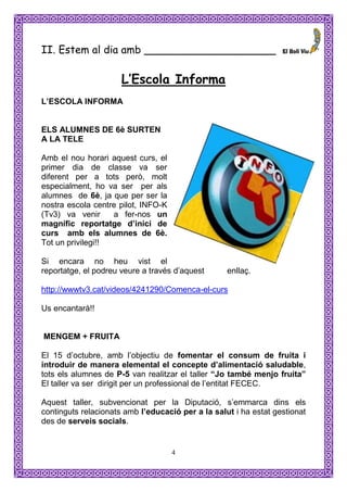 II. Estem al dia amb ____________________

                      L’Escola Informa
L’ESCOLA INFORMA


ELS ALUMNES DE 6è SURTEN
A LA TELE

Amb el nou horari aquest curs, el
primer dia de classe va ser
diferent per a tots però, molt
especialment, ho va ser per als
alumnes de 6è, ja que per ser la
nostra escola centre pilot, INFO-K
(Tv3) va venir     a fer-nos un
magnífic reportatge d’inici de
curs amb els alumnes de 6è.
Tot un privilegi!!

Si encara no heu vist el
reportatge, el podreu veure a través d’aquest      enllaç.

http://wwwtv3.cat/videos/4241290/Comenca-el-curs

Us encantarà!!


MENGEM + FRUITA

El 15 d’octubre, amb l’objectiu de fomentar el consum de fruita i
introduir de manera elemental el concepte d’alimentació saludable,
tots els alumnes de P-5 van realitzar el taller “Jo també menjo fruita”
El taller va ser dirigit per un professional de l’entitat FECEC.

Aquest taller, subvencionat per la Diputació, s’emmarca dins els
continguts relacionats amb l’educació per a la salut i ha estat gestionat
des de serveis socials.


                                     4
 