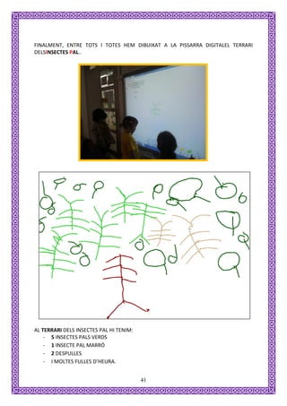 FINALMENT, ENTRE TOTS I TOTES HEM DIBUIXAT A LA PISSARRA DIGITALEL TERRARI
DELSINSECTES PAL..




AL TERRARI DELS INSECTES PAL HI TENIM:
    - 5 INSECTES PALS VERDS
    - 1 INSECTE PAL MARRÓ
    - 2 DESPULLES
    - I MOLTES FULLES D’HEURA.


                                         41
 